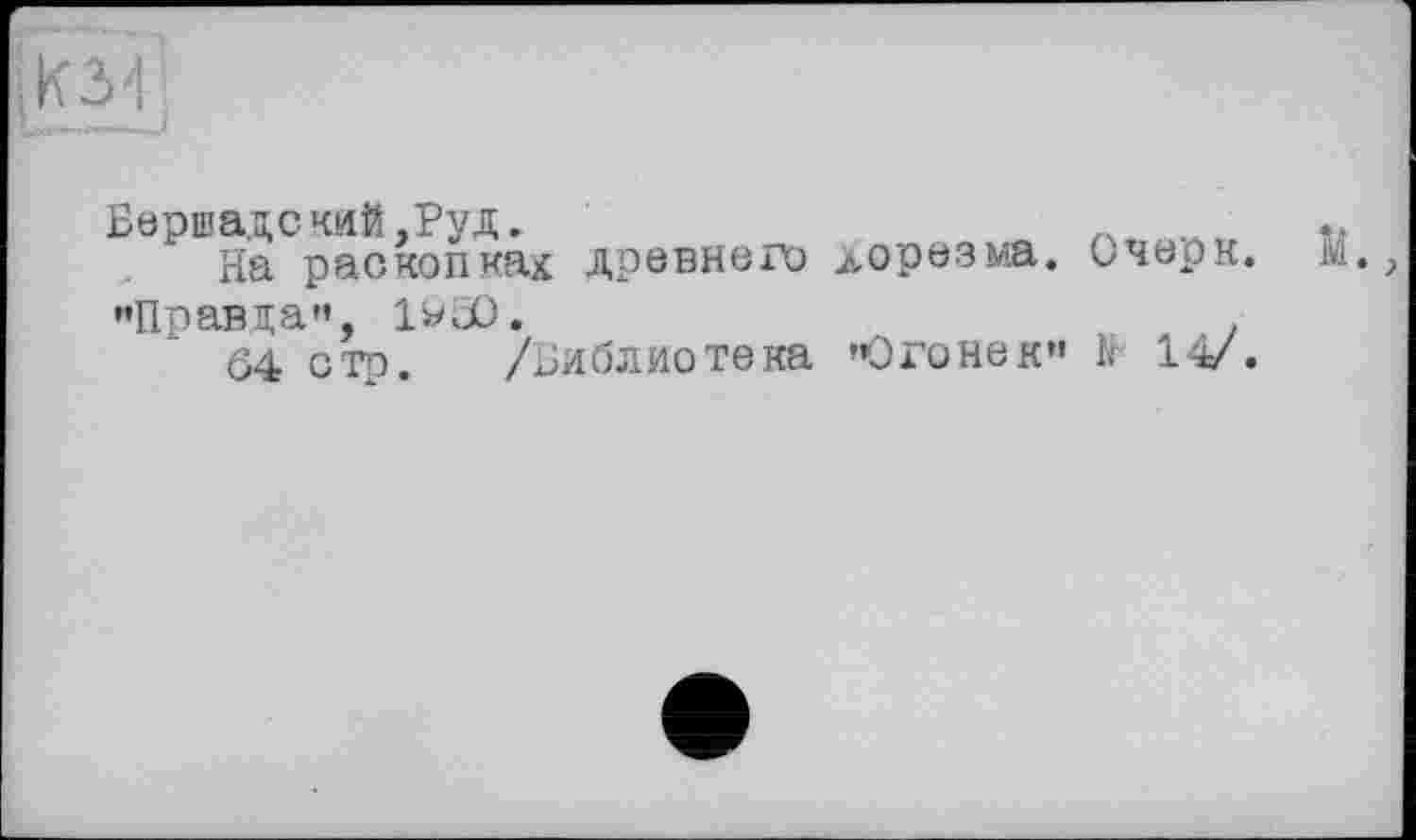 ﻿
Бершадский,Руд.
На раскопкад древнего Хорезма. Очерк. ’•Правда", 1^30.
04 стр. /Библиотека «Огонек» к 14/.
И.